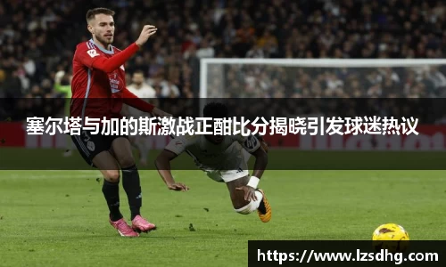 塞尔塔与加的斯激战正酣比分揭晓引发球迷热议