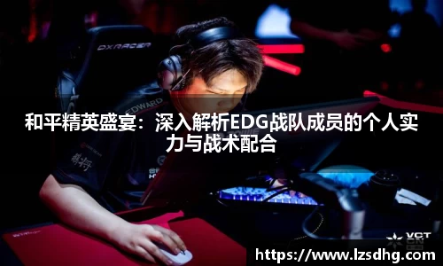 和平精英盛宴：深入解析EDG战队成员的个人实力与战术配合